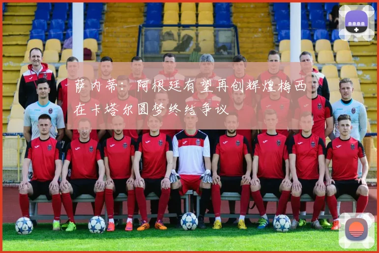 萨内蒂：阿根廷有望再创辉煌梅西在卡塔尔圆梦终结争议