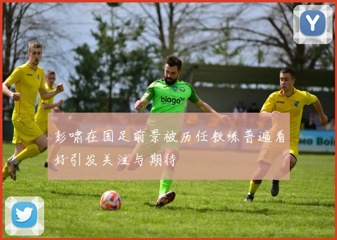 彭啸在国足前景被历任教练普遍看好引发关注与期待