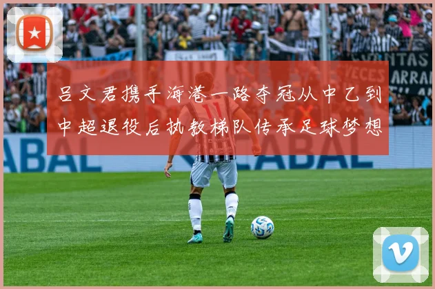 吕文君携手海港一路夺冠从中乙到中超退役后执教梯队传承足球梦想