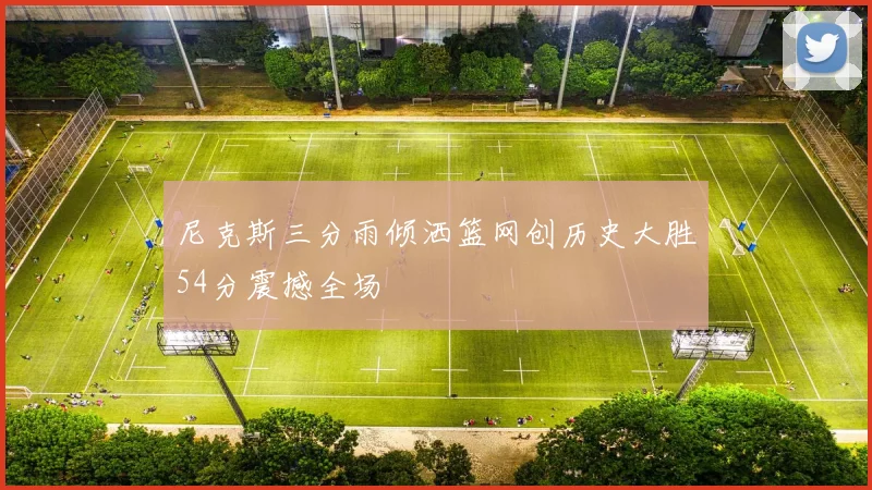 尼克斯三分雨倾洒篮网创历史大胜54分震撼全场