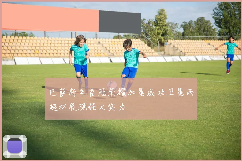巴萨新年首冠荣耀加冕成功卫冕西超杯展现强大实力