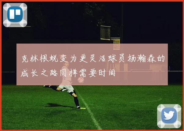 克林根蜕变为更灵活球员杨瀚森的成长之路同样需要时间