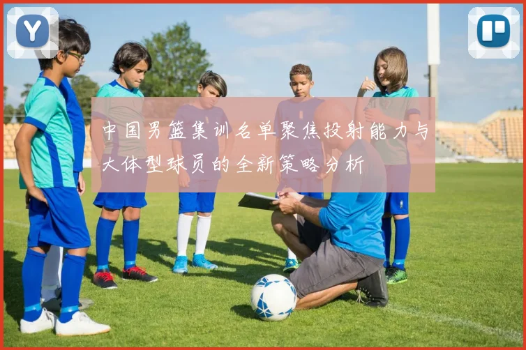 中国男篮集训名单聚焦投射能力与大体型球员的全新策略分析
