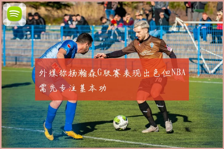 外媒称杨瀚森G联赛表现出色但NBA需先专注基本功