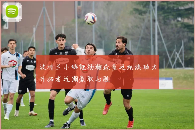 波特兰小锦鲤杨瀚森重返轮换助力开拓者近期豪取七胜