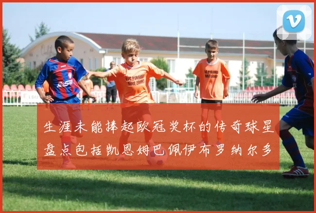 生涯未能捧起欧冠奖杯的传奇球星盘点包括凯恩姆巴佩伊布罗纳尔多等