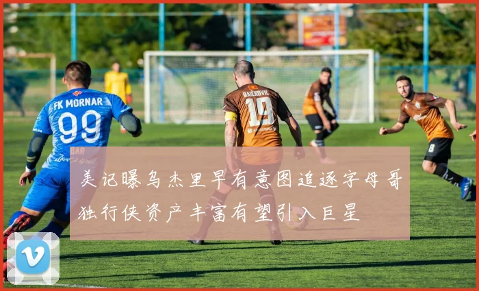 美记曝乌杰里早有意图追逐字母哥独行侠资产丰富有望引入巨星