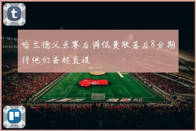 哈兰德父亲赛后调侃曼联落后8分期待他们奋起直追