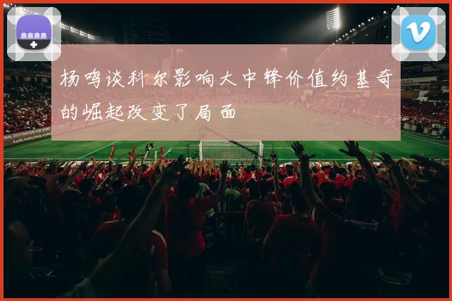 杨鸣谈科尔影响大中锋价值约基奇的崛起改变了局面