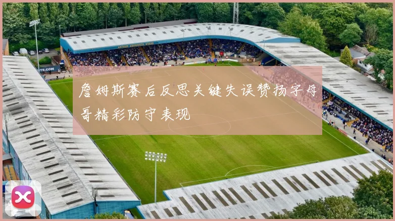 詹姆斯赛后反思关键失误赞扬字母哥精彩防守表现