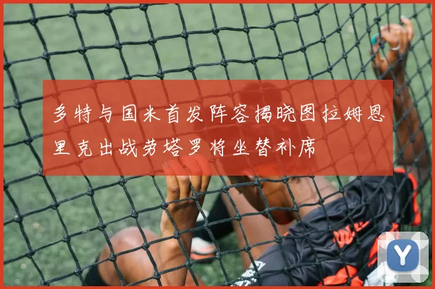 多特与国米首发阵容揭晓图拉姆恩里克出战劳塔罗将坐替补席