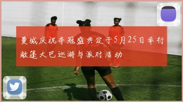 曼城庆祝夺冠盛典定于5月25日举行敞篷大巴巡游与派对活动