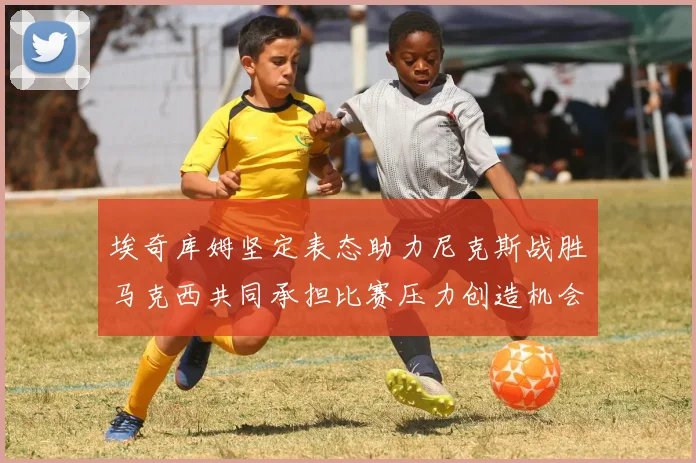 埃奇库姆坚定表态助力尼克斯战胜马克西共同承担比赛压力创造机会