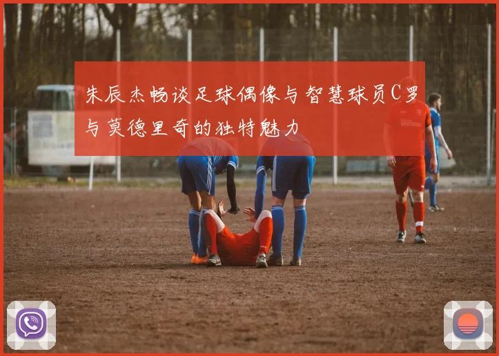 朱辰杰畅谈足球偶像与智慧球员C罗与莫德里奇的独特魅力