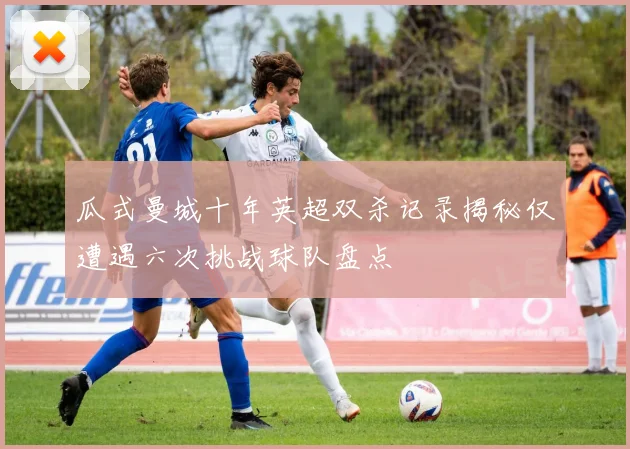 瓜式曼城十年英超双杀记录揭秘仅遭遇六次挑战球队盘点