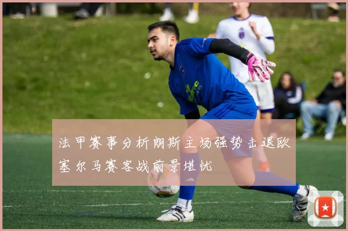 法甲赛事分析朗斯主场强势击退欧塞尔马赛客战前景堪忧