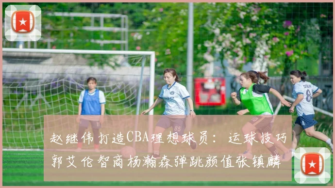 赵继伟打造CBA理想球员：运球技巧郭艾伦智商杨瀚森弹跳颜值张镇麟完美结合