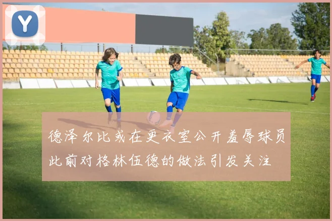 德泽尔比或在更衣室公开羞辱球员此前对格林伍德的做法引发关注