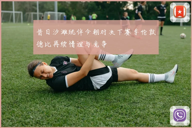 昔日沙滩玩伴今朝对决下赛季伦敦德比再续情谊与竞争