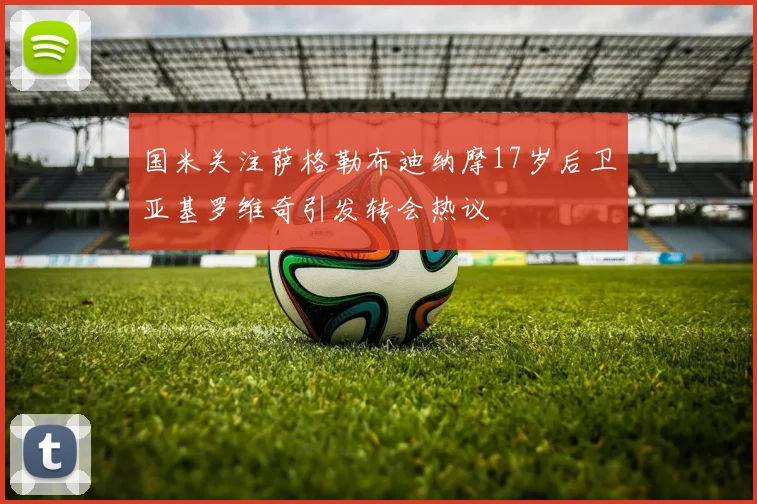 国米关注萨格勒布迪纳摩17岁后卫亚基罗维奇引发转会热议